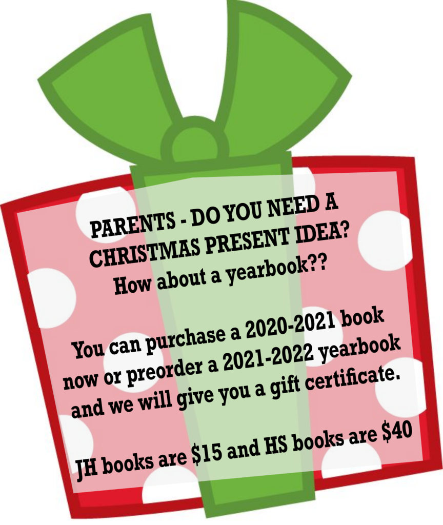 PARENTS - DO YOU NEED A CHRISTMAS PRESENT IDEA? How about a yearbook??   You can purchase a 2020-2021 book now or preorder a 2021-2022 yearbook and we will give you a gift certificate.   JH books are $15 and HS books are $40